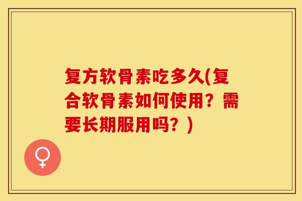 复方软骨素吃多久(复合软骨素如何使用？需要长期服用吗？)