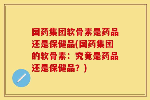 国药集团软骨素是药品还是保健品(国药集团的软骨素：究竟是药品还是保健品？)