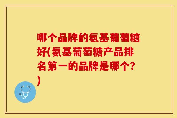 哪个品牌的氨基葡萄糖好(氨基葡萄糖产品排名第一的品牌是哪个？)