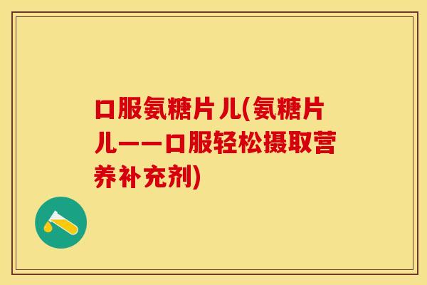 口服氨糖片儿(氨糖片儿——口服轻松摄取营养补充剂)