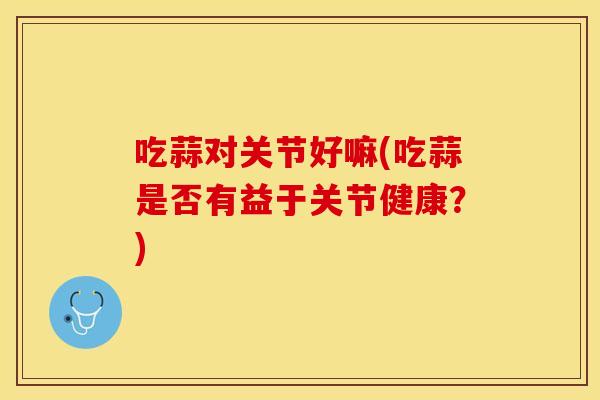 吃蒜对关节好嘛(吃蒜是否有益于关节健康？)