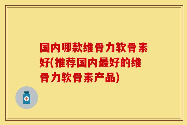 国内哪款维骨力软骨素好(推荐国内最好的维骨力软骨素产品)