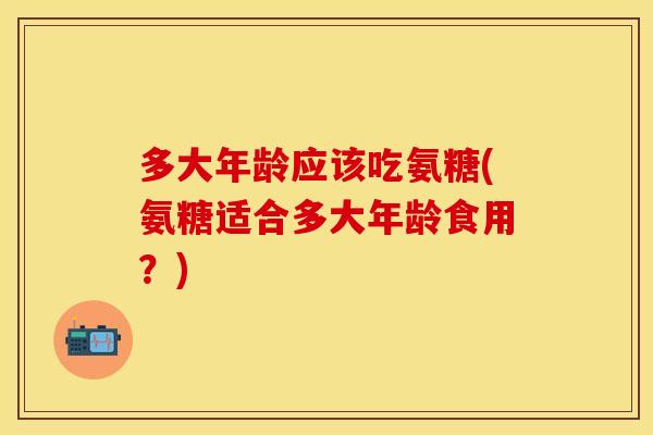 多大年龄应该吃氨糖(氨糖适合多大年龄食用？)