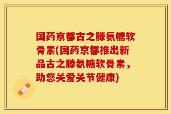 国药京都古之滕氨糖软骨素(国药京都推出新品古之滕氨糖软骨素，助您关爱关节健康)