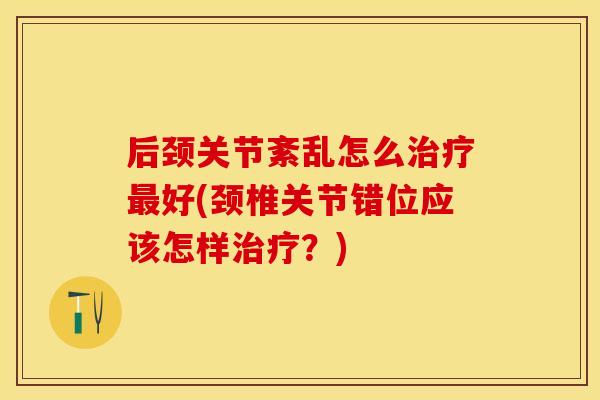 后颈关节紊乱怎么治疗最好(颈椎关节错位应该怎样治疗？)