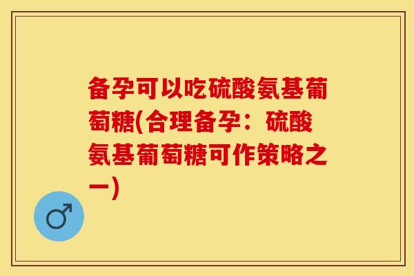 备孕可以吃硫酸氨基葡萄糖(合理备孕：硫酸氨基葡萄糖可作策略之一)