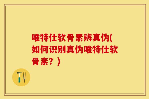 唯特仕软骨素辨真伪(如何识别真伪唯特仕软骨素？)