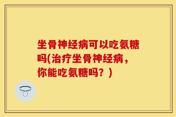 坐骨神经病可以吃氨糖吗(治疗坐骨神经病，你能吃氨糖吗？)