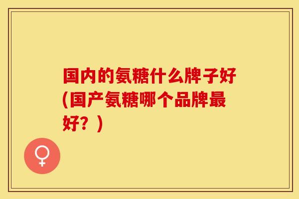 国内的氨糖什么牌子好(国产氨糖哪个品牌最好？)