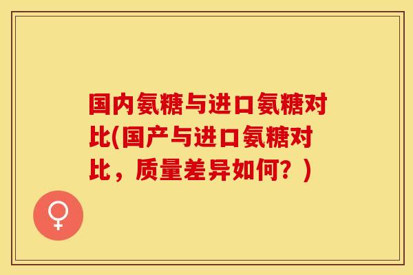 国内氨糖与进口氨糖对比(国产与进口氨糖对比，质量差异如何？)
