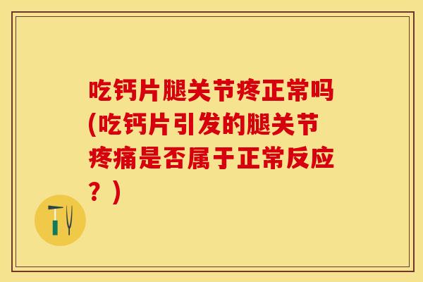 吃钙片腿关节疼正常吗(吃钙片引发的腿关节疼痛是否属于正常反应？)