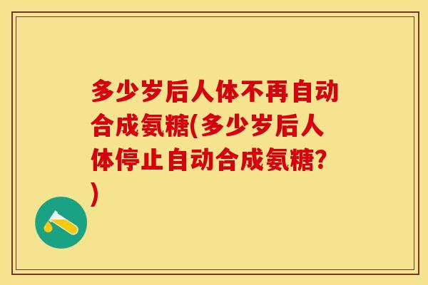 多少岁后人体不再自动合成氨糖(多少岁后人体停止自动合成氨糖？)