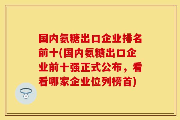 国内氨糖出口企业排名前十(国内氨糖出口企业前十强正式公布，看看哪家企业位列榜首)