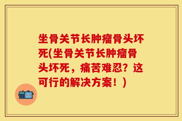 坐骨关节长肿瘤骨头坏死(坐骨关节长肿瘤骨头坏死，痛苦难忍？这可行的解决方案！)