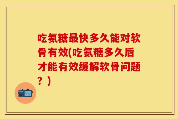 吃氨糖最快多久能对软骨有效(吃氨糖多久后才能有效缓解软骨问题？)