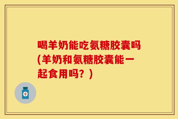 喝羊奶能吃氨糖胶囊吗(羊奶和氨糖胶囊能一起食用吗？)