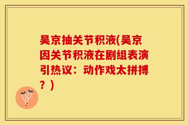 吴京抽关节积液(吴京因关节积液在剧组表演引热议：动作戏太拼搏？)