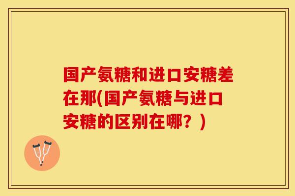 国产氨糖和进口安糖差在那(国产氨糖与进口安糖的区别在哪？)