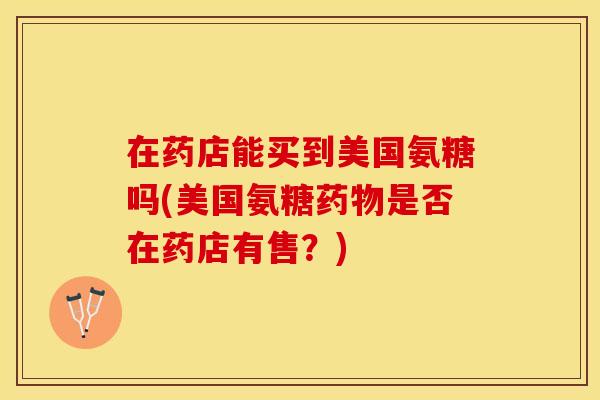 在药店能买到美国氨糖吗(美国氨糖药物是否在药店有售？)