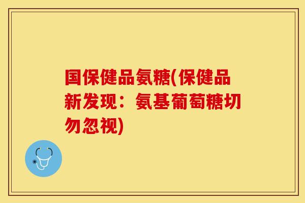 国保健品氨糖(保健品新发现：氨基葡萄糖切勿忽视)
