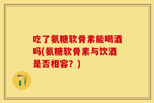 吃了氨糖软骨素能喝酒吗(氨糖软骨素与饮酒是否相容？)