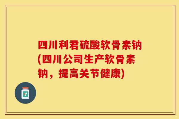 四川利君硫酸软骨素钠(四川公司生产软骨素钠，提高关节健康)
