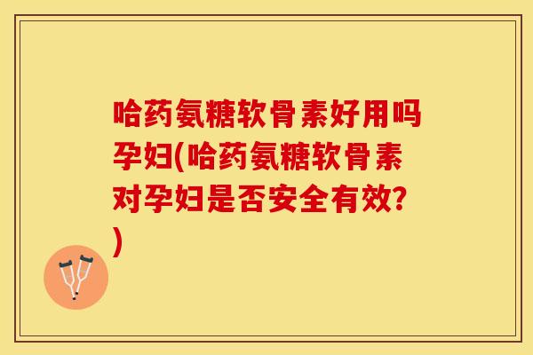 哈药氨糖软骨素好用吗孕妇(哈药氨糖软骨素对孕妇是否安全有效？)
