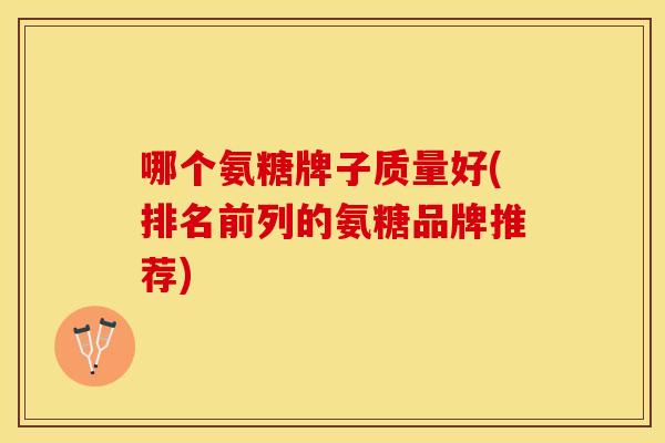 哪个氨糖牌子质量好(排名前列的氨糖品牌推荐)