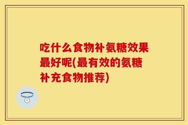 吃什么食物补氨糖效果最好呢(最有效的氨糖补充食物推荐)