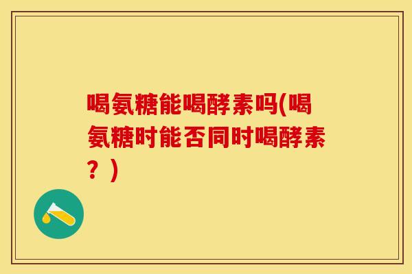 喝氨糖能喝酵素吗(喝氨糖时能否同时喝酵素？)