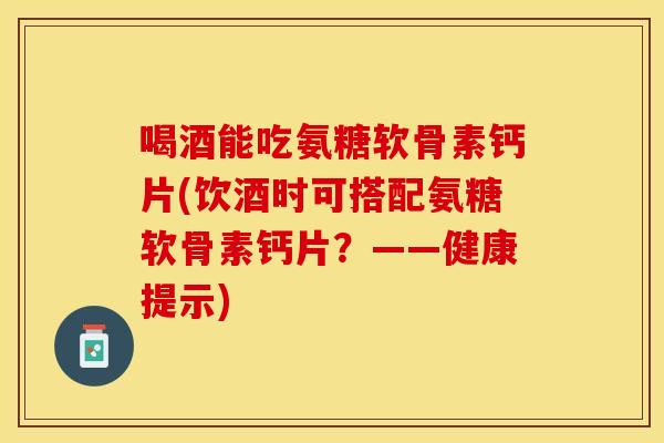 喝酒能吃氨糖软骨素钙片(饮酒时可搭配氨糖软骨素钙片？——健康提示)