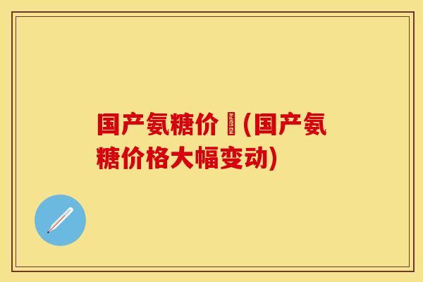 国产氨糖价挌(国产氨糖价格大幅变动)