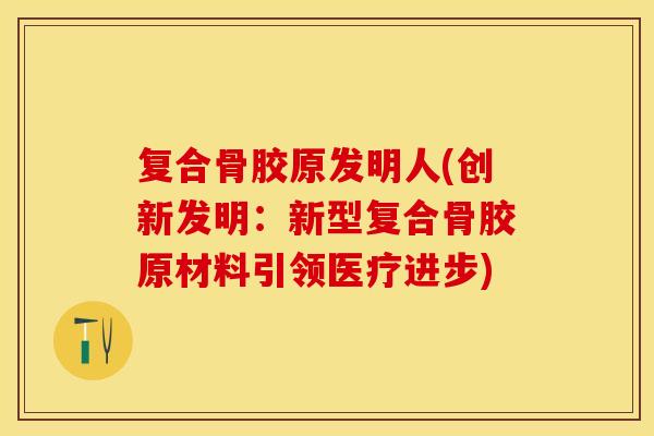 复合骨胶原发明人(创新发明：新型复合骨胶原材料引领医疗进步)