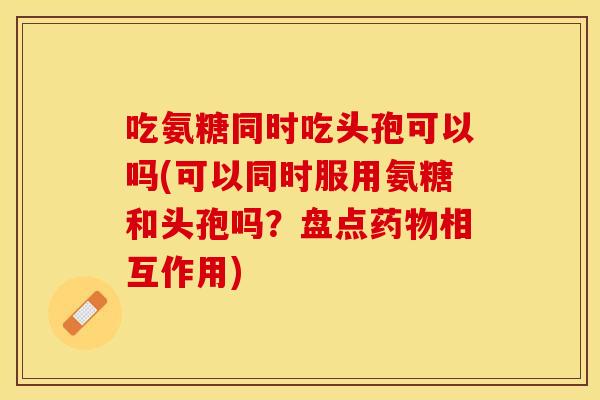 吃氨糖同时吃头孢可以吗(可以同时服用氨糖和头孢吗？盘点药物相互作用)