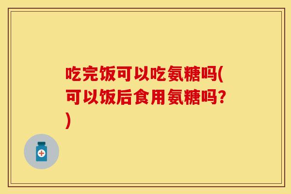 吃完饭可以吃氨糖吗(可以饭后食用氨糖吗？)