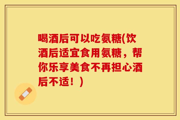 喝酒后可以吃氨糖(饮酒后适宜食用氨糖，帮你乐享美食不再担心酒后不适！)