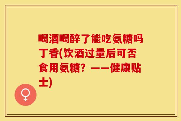 喝酒喝醉了能吃氨糖吗丁香(饮酒过量后可否食用氨糖?——健康贴士)-第1张图片-关节保镖 喝酒喝醉了能吃氨糖吗丁香(饮酒过量后可否食用氨糖?——健康贴士)-第1张图片-关节保镖