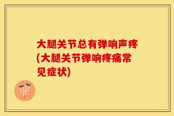 大腿关节总有弹响声疼(大腿关节弹响疼痛常见症状)