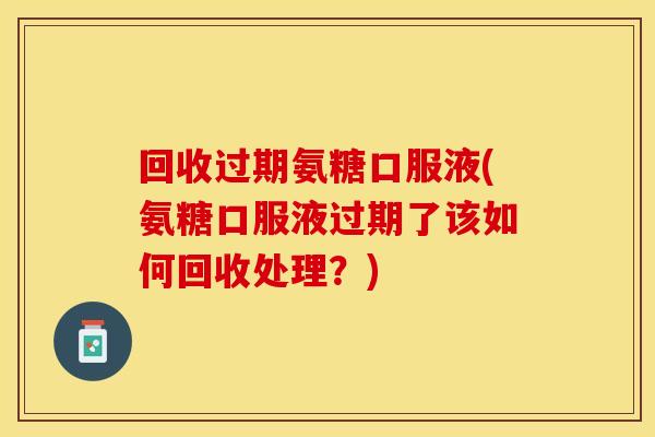 回收过期氨糖口服液(氨糖口服液过期了该如何回收处理？)