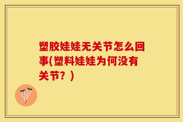 塑胶娃娃无关节怎么回事(塑料娃娃为何没有关节？)
