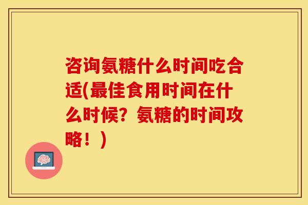 咨询氨糖什么时间吃合适(最佳食用时间在什么时候？氨糖的时间攻略！)