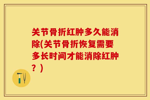 关节骨折红肿多久能消除(关节骨折恢复需要多长时间才能消除红肿？)