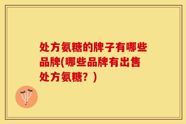 处方氨糖的牌子有哪些品牌(哪些品牌有出售处方氨糖？)