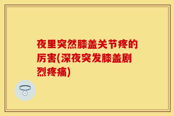 夜里突然膝盖关节疼的厉害(深夜突发膝盖剧烈疼痛)