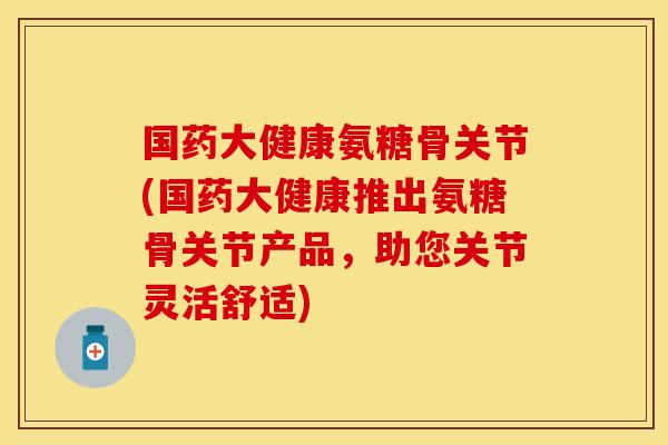 国药大健康氨糖骨关节(国药大健康推出氨糖骨关节产品，助您关节灵活舒适)