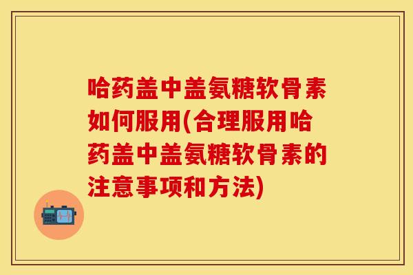 哈药盖中盖氨糖软骨素如何服用(合理服用哈药盖中盖氨糖软骨素的注意事项和方法)