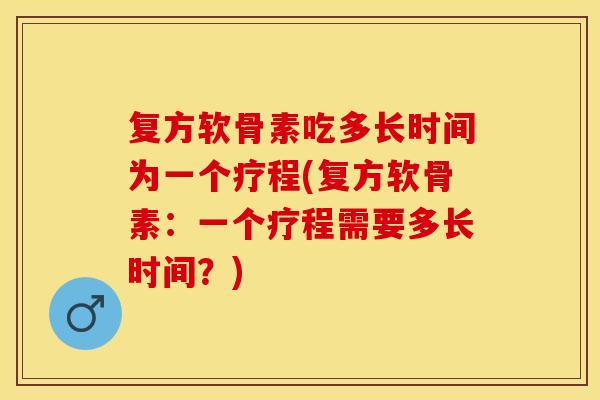 复方软骨素吃多长时间为一个疗程(复方软骨素：一个疗程需要多长时间？)