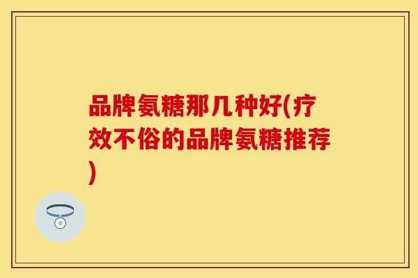 品牌氨糖那几种好(疗效不俗的品牌氨糖推荐)