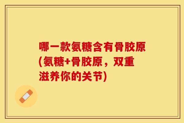 哪一款氨糖含有骨胶原(氨糖+骨胶原，双重滋养你的关节)