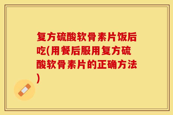 复方硫酸软骨素片饭后吃(用餐后服用复方硫酸软骨素片的正确方法)